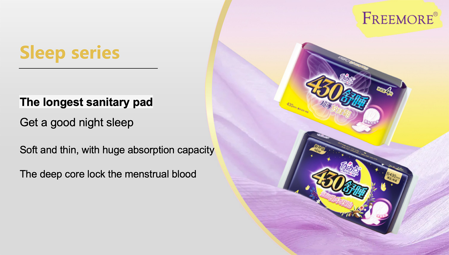 Sleep series
The longest sanitary padGet a good night sleep
Soft and thin, with huge absorption capacity
The deep core lock the menstrual blood
