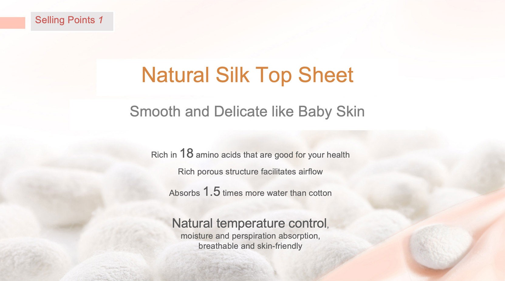 Natural Silk Top Sheet
Smooth and Delicate like Baby Skin
Rich in 1 8 amino acids that are good for your healthRich porous structure facilitates airflow
Absorbs 1 .5 times more water than cotton
Natural temperature controlmoisture and perspiration absorption,breathable and skin-friendly