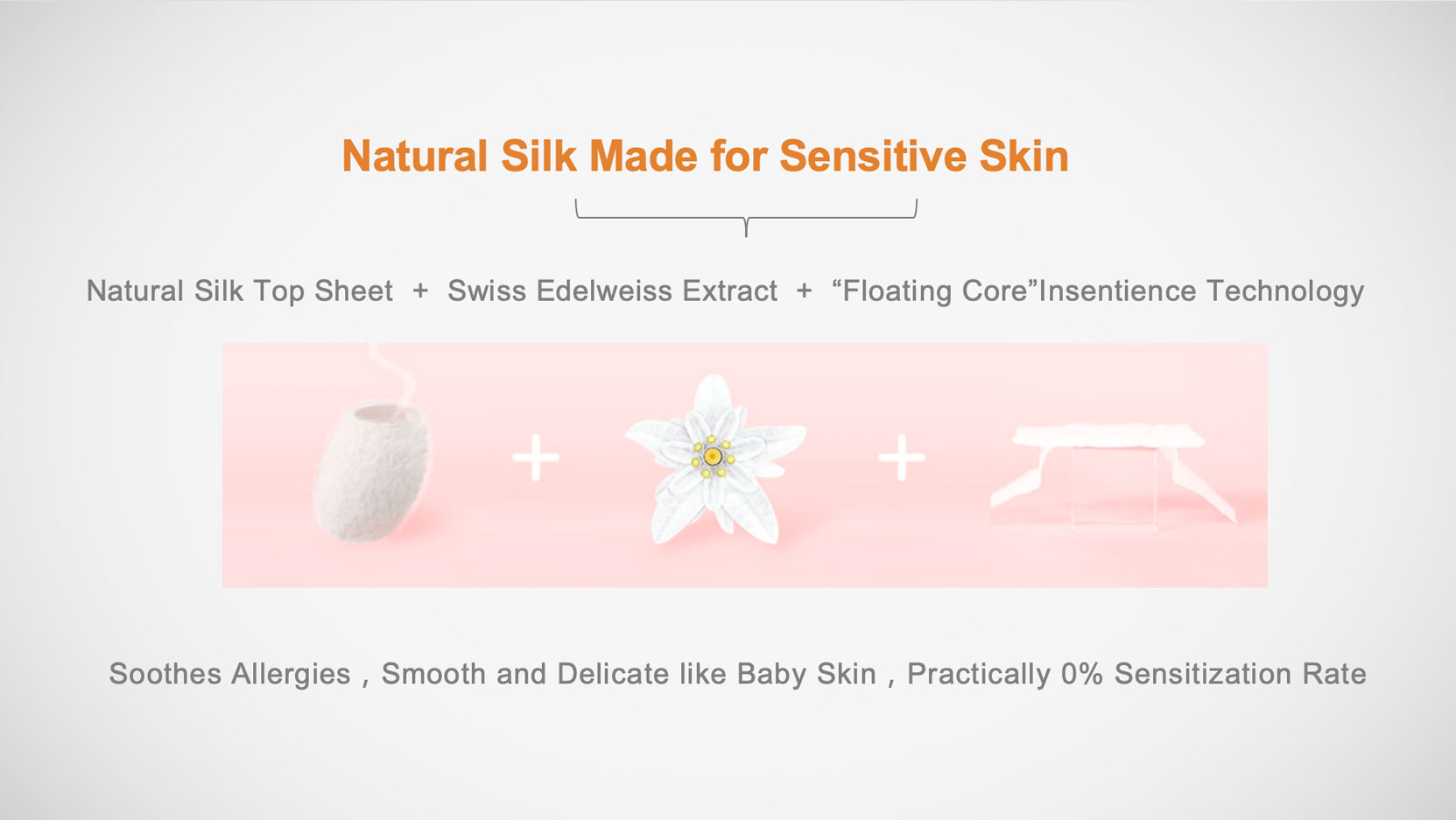 Natural Silk Made for Sensitive Skin
Natural Silk Top Sheet + Swiss Edelweiss Extract + “Floating Core"Insentience Technology
Soothes Allergies , Smooth and Delicate like Baby Skin , Practically 0% Sensitization Rate